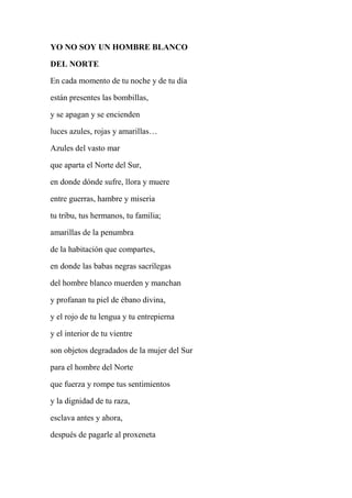 YO NO SOY UN HOMBRE BLANCO
DEL NORTE
En cada momento de tu noche y de tu día
están presentes las bombillas,
y se apagan y se encienden
luces azules, rojas y amarillas…
Azules del vasto mar
que aparta el Norte del Sur,
en donde dónde sufre, llora y muere
entre guerras, hambre y miseria
tu tribu, tus hermanos, tu familia;
amarillas de la penumbra
de la habitación que compartes,
en donde las babas negras sacrílegas
del hombre blanco muerden y manchan
y profanan tu piel de ébano divina,
y el rojo de tu lengua y tu entrepierna
y el interior de tu vientre
son objetos degradados de la mujer del Sur
para el hombre del Norte
que fuerza y rompe tus sentimientos
y la dignidad de tu raza,
esclava antes y ahora,
después de pagarle al proxeneta
 