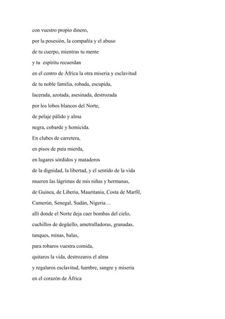con vuestro propio dinero,
por la posesión, la compañía y el abuso
de tu cuerpo, mientras tu mente
y tu espíritu recuerdan
en el centro de África la otra miseria y esclavitud
de tu noble familia, robada, escupida,
lacerada, azotada, asesinada, destrozada
por los lobos blancos del Norte,
de pelaje pálido y alma
negra, cobarde y homicida.
En clubes de carretera,
en pisos de puta mierda,
en lugares sórdidos y mataderos
de la dignidad, la libertad, y el sentido de la vida
mueren las lágrimas de mis niñas y hermanas,
de Guinea, de Liberia, Mauritania, Costa de Marfil,
Camerún, Senegal, Sudán, Nigeria…
allí donde el Norte deja caer bombas del cielo,
cuchillos de degüello, ametralladoras, granadas,
tanques, minas, balas,
para robaros vuestra comida,
quitaros la vida, destrozaros el alma
y regalaros esclavitud, hambre, sangre y miseria
en el corazón de África
 