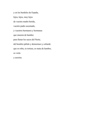 y en los burdeles de España,
lejos, lejos, muy lejos
de vuestra madre herida,
vuestro padre asesinado,
y vuestros hermanos y hermanas
que mueren de hambre
para llenar los sacos del Norte,
del hombre pálido y demoníaco y cobarde
que os roba, os tortura, os mata de hambre,
os viola
y asesina.
 