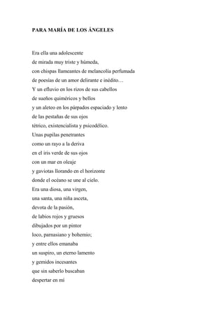 PARA MARÍA DE LOS ÁNGELES
Era ella una adolescente
de mirada muy triste y húmeda,
con chispas llameantes de melancolía perfumada
de poesías de un amor delirante e inédito…
Y un efluvio en los rizos de sus cabellos
de sueños quiméricos y bellos
y un aleteo en los párpados espaciado y lento
de las pestañas de sus ojos
tétrico, existencialista y psicodélico.
Unas pupilas penetrantes
como un rayo a la deriva
en el iris verde de sus ojos
con un mar en oleaje
y gaviotas llorando en el horizonte
donde el océano se une al cielo.
Era una diosa, una virgen,
una santa, una niña asceta,
devota de la pasión,
de labios rojos y gruesos
dibujados por un pintor
loco, parnasiano y bohemio;
y entre ellos emanaba
un suspiro, un eterno lamento
y gemidos incesantes
que sin saberlo buscaban
despertar en mí
 