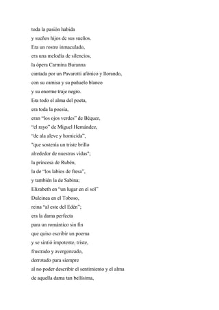 toda la pasión habida
y sueños hijos de sus sueños.
Era un rostro inmaculado,
era una melodía de silencios,
la ópera Carmina Buranna
cantada por un Pavarotti afónico y llorando,
con su camisa y su pañuelo blanco
y su enorme traje negro.
Era todo el alma del poeta,
era toda la poesía,
eran “los ojos verdes” de Béquer,
“el rayo” de Miguel Hernández,
“de ala aleve y homicida”,
"que sostenía un triste brillo
alrededor de nuestras vidas";
la princesa de Rubén,
la de “los labios de fresa”,
y también la de Sabina;
Elizabeth en “un lugar en el sol”
Dulcinea en el Toboso,
reina “al este del Edén”;
era la dama perfecta
para un romántico sin fin
que quiso escribir un poema
y se sintió impotente, triste,
frustrado y avergonzado,
derrotado para siempre
al no poder describir el sentimiento y el alma
de aquella dama tan bellísima,
 