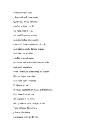 acariciando una tapia
y homenajeando un muerto.
Quiero que me de homenaje
un tibio y frío recuerdo.
No pude amar la vida,
me suicidé en cada intento,
cada poesía fue un desgarro,
un muro a la esperanza cada párrafo,
cada día una noche de luna nueva,
cada libro un suicidio,
una lágrima cada verso;
la canción más triste del mundo mi vida,
cada paso una rotura
de mi ilusión, mi esperanza y mi aliento.
Que me hagan una misa
cada veintiocho de enero.
El día que yo nací
la helada quemaba sin piedad el firmamento.
Una misa sin oraciones,
sin plegarias y sin rezos,
sólo granos de maíz y migas de pan
y una bandada de cuervos,
y besos a las flores
que nazcan sobre mi féretro.
 