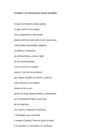 LO QUE LAS MASAS LLAMAN PASIÓN
Lo que los humanos llaman pasión
es agua estéril en mi sangre,
sucia, paupérrima y descastada,
plasma artificial estancado en mis venas rojas,
como hiedras desmedidas, gigantes,
sicodélicas y borrachas;
un sofisma blanco, mudo y light
en mi corazón granate,
vacío sin aire en el suspiro
sideral y letal de mis pulmones
que manan mugidos de muerte y génesis;
ruido absurdo en los latidos
cósmicos de mi ser;
asomo de nubes blancas tímidas y fanfarronas
en la tormenta del diluvio universal
de mis lágrimas,
con truenos y bramidos horrísonos
y relámpagos que crucifican
y rompen el paneta Tierra de parte en parte,
y lo queman y lo incendian y lo incineran
 