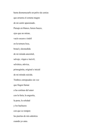 hasta desmenuzarlo en polvo de ceniza
que arrastra el cometa magno
de mi sentir apasionado.
Paisaje en blanco, lienzo hueco,
ojos que no miran,
vacío oscuro e inútil
en la ternura loca,
brutal y desmedida
de mi mirada ancestral,
salvaje, virgen e incivil,
selvática, atávica,
primogénita, original e inicial
de mi mirada suicida.
Timbres estropeados sin voz
que fingen llamar
a las cortinas del amor
con la furia, la angustia,
la pena, la soledad
y los hachazos
con que se rompen
las puertas de mis adentros
cuando yo amo.
 