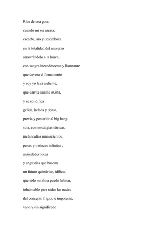 Ríos de una gota;
cuando mi ser arrasa,
escarba, ara y desemboca
en la totalidad del universo
arrastrándolo a la horca,
con sangre incandescente y llameante
que devora el firmamento
y soy yo lava ardiente,
que derrite cuanto existe,
y se solidifica
gélida, helada y densa,
previa y posterior al big bang,
sola, con nostalgias tétricas,
melancolías omniscientes,
penas y tristezas infinitas ,
ansiedades locas
y angustias que buscan
un futuro quimérico, idílico,
que sólo mi alma puede habitar,
inhabitable para todas las nadas
del concepto frígido e impotente,
vano y sin significado
 