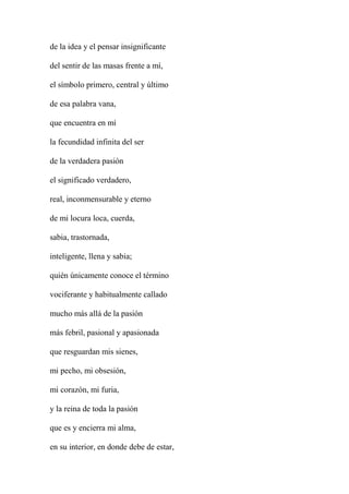 de la idea y el pensar insignificante
del sentir de las masas frente a mí,
el símbolo primero, central y último
de esa palabra vana,
que encuentra en mí
la fecundidad infinita del ser
de la verdadera pasión
el significado verdadero,
real, inconmensurable y eterno
de mi locura loca, cuerda,
sabia, trastornada,
inteligente, llena y sabia;
quién únicamente conoce el término
vociferante y habitualmente callado
mucho más allá de la pasión
más febril, pasional y apasionada
que resguardan mis sienes,
mi pecho, mi obsesión,
mi corazón, mi furia,
y la reina de toda la pasión
que es y encierra mi alma,
en su interior, en donde debe de estar,
 