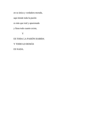 en su única y verdadera morada,
aquí donde toda la pasión
es más que real y apasionada
y llena todo cuanto existe,
Y
ES TODA LA PASIÓN HABIDA
Y TODO LO DEMÁS
ES NADA.
 