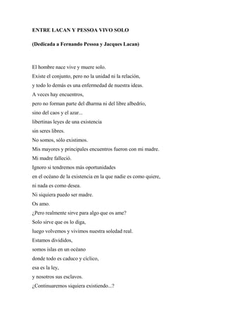 ENTRE LACAN Y PESSOA VIVO SOLO
(Dedicada a Fernando Pessoa y Jacques Lacan)
El hombre nace vive y muere solo.
Existe el conjunto, pero no la unidad ni la relación,
y todo lo demás es una enfermedad de nuestra ideas.
A veces hay encuentros,
pero no forman parte del dharma ni del libre albedrío,
sino del caos y el azar...
libertinas leyes de una existencia
sin seres libres.
No somos, sólo existimos.
Mis mayores y principales encuentros fueron con mi madre.
Mi madre falleció.
Ignoro si tendremos más oportunidades
en el océano de la existencia en la que nadie es como quiere,
ni nada es como desea.
Ni siquiera puedo ser madre.
Os amo.
¿Pero realmente sirve para algo que os ame?
Solo sirve que os lo diga,
luego volvemos y vivimos nuestra soledad real.
Estamos divididos,
somos islas en un océano
donde todo es caduco y cíclico,
esa es la ley,
y nosotros sus esclavos.
¿Continuaremos siquiera existiendo...?
 