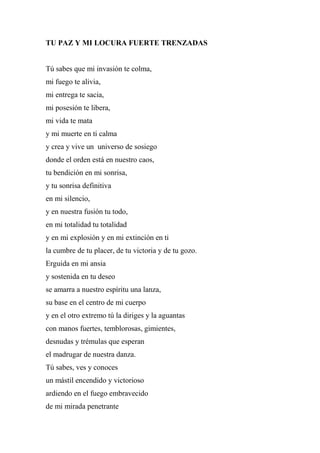 TU PAZ Y MI LOCURA FUERTE TRENZADAS
Tú sabes que mi invasión te colma,
mi fuego te alivia,
mi entrega te sacia,
mi posesión te libera,
mi vida te mata
y mi muerte en ti calma
y crea y vive un universo de sosiego
donde el orden está en nuestro caos,
tu bendición en mi sonrisa,
y tu sonrisa definitiva
en mi silencio,
y en nuestra fusión tu todo,
en mi totalidad tu totalidad
y en mi explosión y en mi extinción en ti
la cumbre de tu placer, de tu victoria y de tu gozo.
Erguida en mi ansia
y sostenida en tu deseo
se amarra a nuestro espíritu una lanza,
su base en el centro de mi cuerpo
y en el otro extremo tú la diriges y la aguantas
con manos fuertes, temblorosas, gimientes,
desnudas y trémulas que esperan
el madrugar de nuestra danza.
Tú sabes, ves y conoces
un mástil encendido y victorioso
ardiendo en el fuego embravecido
de mi mirada penetrante
 