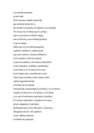 y tu mirada receptora
al otro lado
de la inmensa espada enrojecida
que deslizas dentro de ti,
devorando tu corazón, mi espíritu y tus entrañas.
Yo sé que soy el oleaje que te corrige,
que te convierte en infinita magia,
una oscilación y una realidad perfecta
y que te apaga.
Sabes que soy un eterno peregrino,
sediento, famélico y embravecido
que tiene instinto y destino definitivo
en tu morada y entre tus mantas
y que mis anhelos y mis deseos reprimidos
serán cobijados, recibidos y paladeados
en el fondo y en el centro de tu casa.
En la fogata roja y amarilla de tu sala,
todo lo que escondo y todo cuanto sueño
arderá urgententemente
en la base de tus llamas.
Estremecida, transmutada tú en humo y yo en brasas
surgirás al universo y a lo eterno y a lo etéreo
y yo seré el testimonio satisfecho y perfecto
de cenizas esparcidas y regadas en tu cama,
grises, apagadas e impolutas,
perfumadas por tu éter liberado y victorioso,
dibujando más de mil senderos
en tus sábanas blancas,
en donde me esperaste
 