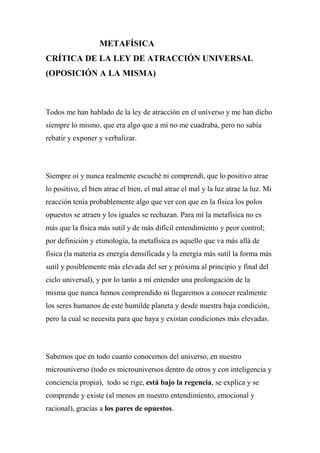 METAFÍSICA
CRÍTICA DE LA LEY DE ATRACCIÓN UNIVERSAL
(OPOSICIÓN A LA MISMA)
Todos me han hablado de la ley de atracción en el universo y me han dicho
siempre lo mismo, que era algo que a mí no me cuadraba, pero no sabía
rebatir y exponer y verbalizar.
Siempre oí y nunca realmente escuché ni comprendí, que lo positivo atrae
lo positivo, el bien atrae el bien, el mal atrae el mal y la luz atrae la luz. Mi
reacción tenía probablemente algo que ver con que en la física los polos
opuestos se atraen y los iguales se rechazan. Para mí la metafísica no es
más que la física más sutil y de más difícil entendimiento y peor control;
por definición y etimología, la metafísica es aquello que va más allá de
física (la materia es energía densificada y la energía más sutil la forma más
sutil y posiblemente más elevada del ser y próxima al principio y final del
ciclo universal), y por lo tanto a mí entender una prolongación de la
misma que nunca hemos comprendido ni llegaremos a conocer realmente
los seres humanos de este humilde planeta y desde nuestra baja condición,
pero la cual se necesita para que haya y existan condiciones más elevadas.
Sabemos que en todo cuanto conocemos del universo, en nuestro
microuniverso (todo es microuniversos dentro de otros y con inteligencia y
conciencia propia), todo se rige, está bajo la regencia, se explica y se
comprende y existe (al menos en nuestro entendimiento, emocional y
racional), gracias a los pares de opuestos.
 