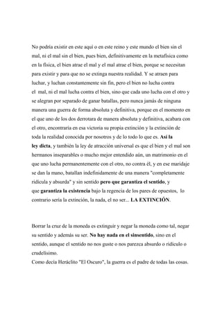 No podría existir en este aquí o en este reino y este mundo el bien sin el
mal, ni el mal sin el bien, pues bien, definitivamente en la metafísica como
en la física, el bien atrae el mal y el mal atrae el bien, porque se necesitan
para existir y para que no se extinga nuestra realidad. Y se atraen para
luchar, y luchan constantemente sin fin, pero el bien no lucha contra
el mal, ni el mal lucha contra el bien, sino que cada uno lucha con el otro y
se alegran por separado de ganar batallas, pero nunca jamás de ninguna
manera una guerra de forma absoluta y definitiva, porque en el momento en
el que uno de los dos derrotara de manera absoluta y definitiva, acabara con
el otro, encontraría en esa victoria su propia extinción y la extinción de
toda la realidad conocida por nosotros y de lo todo lo que es. Así la
ley dicta, y también la ley de atracción universal es que el bien y el mal son
hermanos inseparables o mucho mejor entendido aún, un matrimonio en el
que uno lucha permanentemente con el otro, no contra él, y en ese maridaje
se dan la mano, batallan indefinidamente de una manera "completamente
ridícula y absurda" y sin sentido pero que garantiza el sentido, y
que garantiza la existencia bajo la regencia de los pares de opuestos, lo
contrario sería la extinción, la nada, el no ser... LA EXTINCIÓN.
Borrar la cruz de la moneda es extinguir y negar la moneda como tal, negar
su sentido y además su ser. No hay nada en el sinsentido, sino en el
sentido, aunque el sentido no nos guste o nos parezca absurdo o ridículo o
crudelísimo.
Como decía Heráclito "El Oscuro", la guerra es el padre de todas las cosas.
 