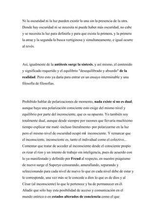 Ni la oscuridad ni la luz pueden existir la una sin la presencia de la otra.
Donde hay oscuridad ni se necesita ni puede haber más oscuridad, no cabe
y se necesita la luz para definirla y para que exista la primera, y la primera
la atrae y la segunda la busca vertiginosa y simultaneamente, e igual ocurre
al revés.
Así, igualmente de la antítesis surge la síntesis, y así mismo, el contenido
y significado requerido y el equilibrio "desequilibrado y absurdo" de la
realidad. Pero esto ya daría para entrar en un ensayo interminable y una
filosofía de filosofías.
Prohibido hablar de polarizaciones de momento, nada existe si no es dual;
aunque haya una polarización consciente esto exige del mismo nivel y
equilibrio por parte del inconsciente, que es su opuesto. Yo también soy
totalmente dual, aunque desde siempre por razones que llevaría muchísimo
tiempo explicar me maté -incluso literalmente- por polarizarme en la luz
pero el mismo nivel de oscuridad ocupó mi inconsciente. Y remarcar que
el inconsciente, inconsciente es, tanto el individual como el colectivo...
Comentar que tratar de acceder al inconsciente desde el consciente propio
es rizar el rizo y un intento de trabajo sin inteligencia, pues de acuerdo con
lo ya manifestado y definido por Freud al respecto, en nuestro psiquismo
de nuevo surge el Superyo censurando, amurallando, separando y
seleccionando para cada nivel de nuevo lo que en cada nivel debe de estar y
le corresponde, una vez más se le concede a dios lo que es de dios y al
César (al inconsciente) lo que le pertenece y ha de permanecer en él.
Añadir que sólo hay esta posibilidad de acceso y comunicación en el
mundo onírico o en estados alterados de conciencia como el que
 