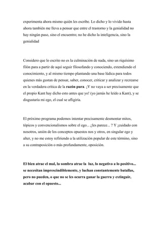 experimenta ahora mismo quién les escribe. Lo dicho y lo vivido hasta
ahora también me lleva a pensar que entre el trastorno y la genialidad no
hay ningún paso, sino el encuentro; no he dicho la inteligencia, sino la
genialidad
Considero que lo escrito no es la culminación de nada, sino un riquísimo
filón para a partir de aquí seguir filosofando y conociendo, extendiendo el
conocimiento, y al mismo tiempo plantando una base lúdica para todos
quienes más gustan de pensar, saber, conocer, criticar y analizar y recrearse
en la verdadera crítica de la razón pura. ¡Y no vaya a ser precisamente que
el propio Kant hay dicho esto antes que yo! (yo jamás he leído a Kant), y se
disgustaría mi ego, el cual se afligiría.
El próximo programa podemos intentar precisamente desmontar mitos,
tópicos y convencionalismos sobre el ego... ¿les parece... ? Y ¡cuidado con
nosotros, unión de los conceptos opuestos nos y otros, en singular ego y
alter, y no me estoy refiriendo a la utilización popular de este término, sino
a su contraposición o más profundamente, oposición.
El bien atrae el mal, la sombra atrae la luz, lo negativo a lo positivo...
se necesitan imprescindiblemente, y luchan constantemente batallas,
pero no pueden, o que no se les ocurra ganar la guerra y extinguir,
acabar con el opuesto...
 