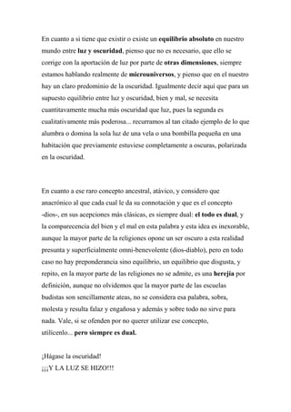 En cuanto a si tiene que existir o existe un equilibrio absoluto en nuestro
mundo entre luz y oscuridad, pienso que no es necesario, que ello se
corrige con la aportación de luz por parte de otras dimensiones, siempre
estamos hablando realmente de microuniversos, y pienso que en el nuestro
hay un claro predominio de la oscuridad. Igualmente decir aquí que para un
supuesto equilibrio entre luz y oscuridad, bien y mal, se necesita
cuantitavamente mucha más oscuridad que luz, pues la segunda es
cualitativamente más poderosa... recurramos al tan citado ejemplo de lo que
alumbra o domina la sola luz de una vela o una bombilla pequeña en una
habitación que previamente estuviese completamente a oscuras, polarizada
en la oscuridad.
En cuanto a ese raro concepto ancestral, atávico, y considero que
anacrónico al que cada cual le da su connotación y que es el concepto
-dios-, en sus acepciones más clásicas, es siempre dual: el todo es dual, y
la comparecencia del bien y el mal en esta palabra y esta idea es inexorable,
aunque la mayor parte de la religiones opone un ser oscuro a esta realidad
presunta y superficialmente omni-benevolente (dios-diablo), pero en todo
caso no hay preponderancia sino equilibrio, un equilibrio que disgusta, y
repito, en la mayor parte de las religiones no se admite, es una herejía por
definición, aunque no olvidemos que la mayor parte de las escuelas
budistas son sencillamente ateas, no se considera esa palabra, sobra,
molesta y resulta falaz y engañosa y además y sobre todo no sirve para
nada. Vale, si se ofenden por no querer utilizar ese concepto,
utilícenlo... pero siempre es dual.
¡Hágase la oscuridad!
¡¡¡Y LA LUZ SE HIZO!!!
 