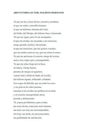 ¡BIENVENIDO LECTOR, MALDITO HERMANO!
Tú que me lees, lector divino, terrenal y mundano;
tú que me sufres, miserable humano;
tú que me disfrutas, hermana del cielo,
del limbo, del Olimpo, del infierno iluso e ilusionado.
Tú que me sigues, pero no me acompañas,
tú que me olvidas, me recuerdas y me traicionas,
amigo querido, desleal y descastado;
tú que me emocionas, que me quieres a medias,
que me sueñas como no soy, que me retiras la mano:
Tú que me aprisionas el corazón, amiga del averno,
azul y rosa, negro, gris y ensangrentado.
Tú que me echas fuego por tu boca,
de tabaco, whisky barato,
pócimas de meigas en aquelarre,
veneno letal y fétido de Satán, de Lucifer,
del infierno ingrato, inflamado, enfadado,
licor negro de Belcebú, que me araña los sesos
y me grita en los oídos poemas,
mientras te los escribo con grilletes en mi alma
y mi corazón ensangrentado, preso,
poseído y defenestrado.
Tú, esposa por Kharma y para el odio,
por amor divino, nunca por amor humano,
tan triste, tan solo, tan incorrespondido,
tan triste, tan ácido, tan descorazonador,
tan guillotinado de satisfacción,
 