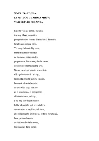 NO ES UNA POESÍA.
ES MI TODO DE AHORA MISMO
Y NO DEJA DE SER NADA
En esta vida de carne, materia,
teatro y Maya y mentira,
pongamos que tercera dimensión o Samsara,
la letra con sangre entra.
Yo sangré ríos de lágrimas,
mares muertos y salados
de las penas más grandes,
prepotentes, hermosas y fanfarronas,
océanos de incandescente lava.
Nunca mentí, ni miento ni mentiré,
sólo quiero derruir mi ego,
la muerte de este juguete insano,
la muerte de esta bobada,
de esta vida cuyo sentido
es el sinsentido, el consciente,
el inconsciente y el ego,
y no hay otro lugar en que
hallar el sentido real y verdadero,
que no sean el espíritu y el alma,
el conocimiento absoluto de toda la metafísica,
la negación absoluta
de la filosofía de la mente,
los placeres de la carne;
 
