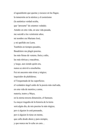 el aguardiente que quema y escuece en las llagas;
la inmersión en la mística y el esoterismo
(la auténtica verdad oculta,
que “presume” de estarnos vedada).
Antaño en otra vida, en una vida pasada,
me suicidé a los veintisiete años;
mi nombre era Mariano José,
y mi apellido era Larra.
También en tiempos pasados,
Baudelaire me plagió poesías,
las más llenas de veneno, furia y odio,
las más tétricas y macabras,
y luego, aun siendo quién era,
nunca se atrevió a enseñarlas.
Fui mi ancestro más triste y trágico;
inquisidor de plañideras;
el Torquemada de las superficies;
el verdadero ángel caído de la poesía más malvada,
en esta vida de mentira y carne,
materia, teatro y Maya,
en la eterna tercera dimensión, el Samsara.
La mayor tragedia de la historia de la tierra
será algún día, de mis poesías la más trágica;
por si alguien lo está pensando,
por si alguien lo tiene en mente,
que calle desde ahora y para siempre,
y que nunca me lo eche en cara…
 