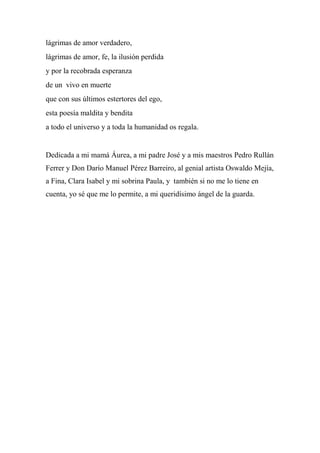 lágrimas de amor verdadero,
lágrimas de amor, fe, la ilusión perdida
y por la recobrada esperanza
de un vivo en muerte
que con sus últimos estertores del ego,
esta poesía maldita y bendita
a todo el universo y a toda la humanidad os regala.
Dedicada a mi mamá Áurea, a mi padre José y a mis maestros Pedro Rullán
Ferrer y Don Darío Manuel Pérez Barreiro, al genial artista Oswaldo Mejía,
a Fina, Clara Isabel y mi sobrina Paula, y también si no me lo tiene en
cuenta, yo sé que me lo permite, a mi queridísimo ángel de la guarda.
 