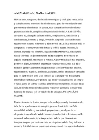 A MI MADRE, A MÍ MAMÁ, A ÁUREA
Ojos quietos, sosegados, de dinamismo enérgico y vital, pero suave, dulce
y completamente armónico, de mirada mansa pero de contundencia total,
penetrantes y absorbentes sin poseer, todo compartiendo con hondura y
profundidad sin fin, complicidad incondicional desde LA SABIDURÍA,
que como no, albergaba dulzura infinita, complacencia, satisfacción y
sonrisa madre, hermana y amiga, brotando, surgiendo y naciendo en un
recorrido sin extremo ni término y definitivo la BELLEZA de quién todo lo
comprende, lo ama por encima de todo y todo lo acepta, lo asume, lo
asimila, lo puede y lo comparte, regalando HERMOSURA, sin acaparar
nada y fluyendo sin posible mesura desde su espíritu divino hacia un
espacio intemporal, majestuoso y reinante. Ojos y mirada del más ancestral,
poderoso, digno, honorable, encantador y elevado linaje, más allá de lo
humano, gemelos diamantes independientes y dos estrellas más amables,
reconfortantes, ingentes, luminosas, decididas, sabias, absolutas y sensuales
para los sentidos del alma y los sentidos de la energía y lo difusamente
material (que entonces, por primera vez en mi vida asumí como un templo
y nunca como un lastre), y además el templo de los templos, los ojos de los
ojos, la mirada de las miradas que me regalaba y compartía la mujer más
hermosa del mundo, y el ser más bello del universo, MI MAMÁ, MI
MADRE.
Rostro diminuto de fémina siempre bella, en la juventud y la senectud, de
talle fuerte y poderosamente enérgico, pero en donde todo enseñaba
sensualidad, esbeltez y maestría de proporciones, paradigma de la
elegancia, trascendiendo todo lo humano, todo lo clásico, lo intemporal lo
universal, toda ciencia, todo lo que existe, todo lo que dios no tuvo
imaginación para que pudiera existir y extinguiese todo lo feo y doloroso y
crease la felicidad única e insuperable sin necesidad, con ausencia absoluta,
 