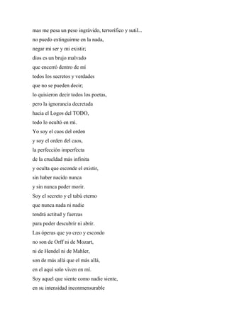 mas me pesa un peso ingrávido, terrorífico y sutil...
no puedo extinguirme en la nada,
negar mi ser y mi existir;
dios es un brujo malvado
que encerró dentro de mí
todos los secretos y verdades
que no se pueden decir;
lo quisieron decir todos los poetas,
pero la ignorancia decretada
hacia el Logos del TODO,
todo lo ocultó en mí.
Yo soy el caos del orden
y soy el orden del caos,
la perfección imperfecta
de la crueldad más infinita
y oculta que esconde el existir,
sin haber nacido nunca
y sin nunca poder morir.
Soy el secreto y el tabú eterno
que nunca nada ni nadie
tendrá actitud y fuerzas
para poder descubrir ni abrir.
Las óperas que yo creo y escondo
no son de Orff ni de Mozart,
ni de Hendel ni de Mahler,
son de más allá que el más allá,
en el aquí solo viven en mí.
Soy aquel que siente como nadie siente,
en su intensidad inconmensurable
 