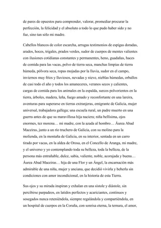 de pares de opuestos para comprender, valorar, promediar procurar la
perfección, la felicidad y el absoluto a todo lo que pudo haber sido y no
fue, sino tan sólo mi madre.
Cabellos blancos de color escarcha, arrugas testimonios de espigas doradas,
arados, hoces, trigales, prados verdes, sudor de cuerpos de mentes valientes
con ilusiones cotidianas constantes y permanentes, heno, guadañas, haces
de comida para las vacas, polvo de tierra seca, manchas limpias de tierra
húmeda, pólvora seca, ropas mojadas por la lluvia, sudor en el campo,
inviernos muy fríos y lluviosos, nevadas y nieve, nieblas húmedas, orballos
de casi todo el año y todos los amaneceres, veranos secos y calientes,
cargas de comida para los animales en la espalda, surcos polvorientos en la
tierra, árboles, madera, leña, fuego amado y reconfortante en una lareira,
aventuras para superarse en tierras extranjeras, emigrante de Galicia, mujer
universal, trabajadora gallega; una escuela rural, un padre muerto en una
guerra antes de que su maravillosa hija naciera; niña bellísima, ojos
enormes, tez morena… mi madre, con la azada al hombro… Áurea Abad
Maceiras, junto a un río truchero de Galicia, con su molino para la
molienda, en la montaña de Galicia, en su interior, sentada en un carro
tirado por vacas, en la aldea de Orosa, en el Concello de Aranga, mi madre,
y el universo y yo contemplando toda su belleza, toda la belleza, de la
persona más entrañable, dulce, sabia, valiente, noble, acorajada y buena…
Áurea Abad Maceiras… hija de una Flor y un Ángel, la encarnación más
admirable de una niña, mujer y anciana, que decidió vivirla y beberla sin
condiciones con amor incondicional, en la historia de esta Tierra.
Sus ojos y su mirada inspiran y exhalan en una sístole y diástole, sin
percibirse parpadeos, en latidos perfectos y acariciantes, continuos y
sosegados nunca reteniéndola, siempre regalándola y compartiéndola, en
un hospital de cuerpos en la Coruña, con sonrisa eterna, la ternura, el amor,
 