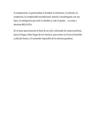 la comprensión, la generosidad, la bondad, la tolerancia, el realismo, la
aceptación, la complicidad incondicional, natural e incontingente con sus
hijos, la inteligencia que todo lo alumbra y todo lo puede… la suma y
absoluta BELLEZA.
Es la lenta aproximación al final de un ciclo culminado de manera perfecta,
hacia el hogar, dulce hogar de los místicos, para entrar en él con la humilde
y plácida forma y el contenido impecable de la máxima grandeza.
 