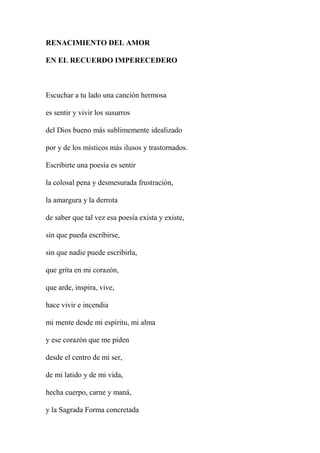 RENACIMIENTO DEL AMOR
EN EL RECUERDO IMPERECEDERO
Escuchar a tu lado una canción hermosa
es sentir y vivir los susurros
del Dios bueno más sublimemente idealizado
por y de los místicos más ilusos y trastornados.
Escribirte una poesía es sentir
la colosal pena y desmesurada frustración,
la amargura y la derrota
de saber que tal vez esa poesía exista y existe,
sin que pueda escribirse,
sin que nadie puede escribirla,
que grita en mi corazón,
que arde, inspira, vive,
hace vivir e incendia
mi mente desde mi espíritu, mi alma
y ese corazón que me piden
desde el centro de mi ser,
de mi latido y de mi vida,
hecha cuerpo, carne y maná,
y la Sagrada Forma concretada
 