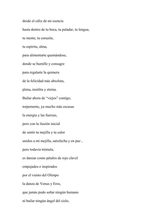 desde el cáliz de mi esencia
hasta dentro de tu boca, tu paladar, tu lengua,
tu mente, tu corazón,
tu espíritu, alma,
para alimentarte quemándose,
donde se humille y consagre
para regalarte la quimera
de la felicidad más absoluta,
plena, insólita y eterna.
Bailar ahora de “viejos” contigo,
torpemente, ya mucho más escasas
la energía y las fuerzas,
pero con la ilusión inicial
de sentir tu mejilla y tu calor
unidos a mi mejilla, satisfecha y en paz ,
pero todavía trémula,
es danzar como pétalos de rojo clavel
empujados e inspirados
por el viento del Olimpo
la danza de Venus y Eros,
que jamás pudo soñar ningún humano
ni bailar ningún ángel del cielo,
 