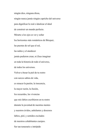 ningún dios, ninguna diosa,
ningún nunca jamás ningún capricho del universo
para dignificar lo real e idealizar el ideal
de construir un mundo perfecto.
Mirarte a los ojos es ver y soñar
los horizontes más románticos de Bécquer,
las puestas de sol que el sol,
las nubes y el atardecer
jamás pudieron crear, ni Zeus imaginar
en toda la historia de todo el universo,
de todos los universos.
Volver a besar la piel de tu rostro
con surcos sabios de vida,
es renacer la pasión, la inocencia,
la mayor razón, la ilusión,
los recuerdos, las vivencias
que mis labios escribieron en tu rostro
durante la juventud de nuestras mentes
y nuestros ávidos, anhelantes y deseosos
labios, piel, y sentidos excitados
de nuestros cohabitantes cuerpos.
Ser tan temerario e intrépido
 