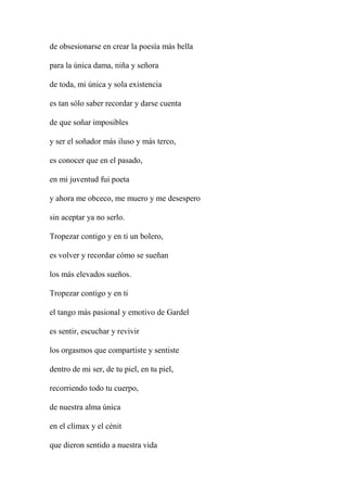 de obsesionarse en crear la poesía más bella
para la única dama, niña y señora
de toda, mi única y sola existencia
es tan sólo saber recordar y darse cuenta
de que soñar imposibles
y ser el soñador más iluso y más terco,
es conocer que en el pasado,
en mi juventud fui poeta
y ahora me obceco, me muero y me desespero
sin aceptar ya no serlo.
Tropezar contigo y en ti un bolero,
es volver y recordar cómo se sueñan
los más elevados sueños.
Tropezar contigo y en ti
el tango más pasional y emotivo de Gardel
es sentir, escuchar y revivir
los orgasmos que compartiste y sentiste
dentro de mi ser, de tu piel, en tu piel,
recorriendo todo tu cuerpo,
de nuestra alma única
en el clímax y el cénit
que dieron sentido a nuestra vida
 