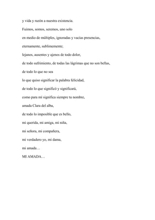 y vida y razón a nuestra existencia.
Fuimos, somos, seremos, uno solo
en medio de múltiples, ignoradas y vacías presencias,
eternamente, sublimemente;
lejanos, ausentes y ajenos de todo dolor,
de todo sufrimiento, de todas las lágrimas que no son bellas,
de todo lo que no sea
lo que quiso significar la palabra felicidad,
de todo lo que significó y significará,
como para mí significa siempre tu nombre,
amada Clara del alba,
de todo lo imposible que es bello,
mi querida, mi amiga, mi niña,
mi señora, mi compañera,
mi verdadero yo, mi dama,
mi amada…
MI AMADA…
 