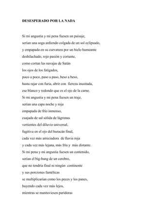 DESESPERADO POR LA NADA
Si mi angustia y mi pena fuesen un paisaje,
serían una soga ardiendo colgada de un sol eclipsado,
y empapada en su curvatura por un hielo humeante
deshilachado, rojo pasión y cortante,
como cortan las navajas de Satán
los ojos de los fatigados,
poco a poco, paso a paso, beso a beso,
hasta rajar con furia, abrir con fiereza inusitada,
ese blanco y redondo que es el ojo de la carne.
Si mi angustia y mi pena fuesen un traje,
serían una capa noche y roja
empapada de frío inmenso,
cuajada de sal sólida de lágrimas
vertientes del diluvio universal,
fugitiva en el ojo del huracán final,
cada vez más arreciadora de lluvia roja
y cada vez más lejana, más fría y más distante.
Si mi pena y mi angustia fuesen un contenido,
serían el big-bang de un cerebro,
que no tendría final ni ningún continente
y sus porciones famélicas
se multiplicarían como los peces y los panes,
huyendo cada vez más lejos,
mientras se mantuviesen paridoras
 