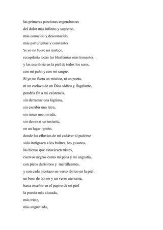 las primeras porciones engendrantes
del dolor más infinito y supremo,
más conocido y desconocido,
más parturientas y constantes.
Si yo no fuese un místico,
recopilaría todas las blasfemias más tronantes,
y las escribiría en la piel de todos los seres,
con mi puño y con mi sangre.
Si yo no fuera un místico, ni un poeta,
ni un esclavo de un Dios sádico y flagelante,
pondría fin a mi existencia,
sin derramar una lágrima,
sin escribir una letra,
sin mirar una mirada,
sin demorar un instante,
en un lugar ignoto,
donde los efluvios de mi cadáver al pudrirse
sólo intrigasen a los buitres, los gusanos,
las hienas que estuviesen tristes,
cuervos negros como mi pena y mi angustia,
con picos durísimos y martilleantes,
y con cada picotazo un verso tétrico en la piel,
un beso de horror y un verso aterrante,
hasta escribir en el papiro de mi piel
la poesía más alocada,
más triste,
más angustiada,
 