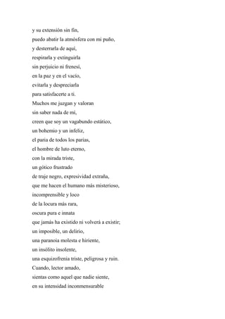 y su extensión sin fin,
puedo abatir la atmósfera con mi puño,
y desterrarla de aquí,
respirarla y extinguirla
sin perjuicio ni frenesí,
en la paz y en el vacío,
evitarla y despreciarla
para satisfacerte a ti.
Muchos me juzgan y valoran
sin saber nada de mí,
creen que soy un vagabundo estático,
un bohemio y un infeliz,
el paria de todos los parias,
el hombre de luto eterno,
con la mirada triste,
un gótico frustrado
de traje negro, expresividad extraña,
que me hacen el humano más misterioso,
incomprensible y loco
de la locura más rara,
oscura pura e innata
que jamás ha existido ni volverá a existir;
un imposible, un delirio,
una paranoia molesta e hiriente,
un insólito insolente,
una esquizofrenia triste, peligrosa y ruin.
Cuando, lector amado,
sientas como aquel que nadie siente,
en su intensidad inconmensurable
 