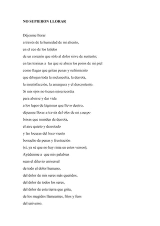 NO SUPIERON LLORAR
Déjenme llorar
a través de la humedad de mi aliento,
en el eco de los latidos
de un corazón que sólo al dolor sirve de sustento;
en las toxinas a las que se abren los poros de mi piel
como llagas que gritan penas y sufrimiento
que dibujan toda la melancolía, la derrota,
la insatisfacción, la amargura y el descontento.
Si mis ojos no tienen misericordia
para abrirse y dar vida
a los lagos de lágrimas que llevo dentro,
déjenme llorar a través del olor de mi cuerpo
brisas que inunden de derrota,
el aire quieto y derrotado
y las locuras del loco viento
borracho de penas y frustración
(sí, ya sé que no hay rima en estos versos);
Ayúdenme a que mis palabras
sean el diluvio universal
de todo el dolor humano,
del dolor de mis seres más queridos,
del dolor de todos los seres,
del dolor de esta tierra que grita,
de los mugidos llameantes, fríos y feos
del universo.
 