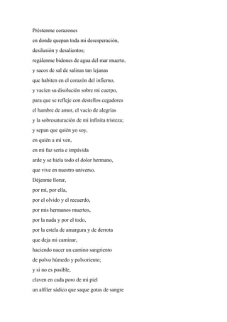 Préstenme corazones
en donde quepan toda mi desesperación,
desilusión y desalientos;
regálenme bidones de agua del mar muerto,
y sacos de sal de salinas tan lejanas
que habiten en el corazón del infierno,
y vacíen su disolución sobre mi cuerpo,
para que se refleje con destellos cegadores
el hambre de amor, el vacío de alegrías
y la sobresaturación de mi infinita tristeza;
y sepan que quién yo soy,
en quién a mí ven,
en mi faz seria e impávida
arde y se hiela todo el dolor hermano,
que vive en nuestro universo.
Déjenme llorar,
por mí, por ella,
por el olvido y el recuerdo,
por mis hermanos muertos,
por la nada y por el todo,
por la estela de amargura y de derrota
que deja mi caminar,
haciendo nacer un camino sangriento
de polvo húmedo y polvoriento;
y si no es posible,
claven en cada poro de mi piel
un alfiler sádico que saque gotas de sangre
 