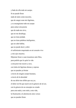 y bañe de ella todo mi cuerpo.
Si no puedo llorar
nada de tanto como necesito,
que de sangre sean mis lágrimas,
y se ensangriente todo mi cuerpo
para calcar esta poesía
que de nada me sirve,
que no me desahoga,
que no tiene piedad,
que no tiene palabras inteligentes,
que no sabe hablar,
que no puede decir y abrir
el sufrimiento enquistado en mi corazón vivo
y mis ojos muertos.
Déjenme llorar o sean insumisos ante Dios,
para pedirle que le quite la vida
a esta pozo tan oscuro y seco,
con lodos de lágrimas densas y espesas
que no pueden ya brotar
a través de ningún cuerpo humano,
a través de la densidad
de ese dolor tan sólido que soy yo;
el dolor sin fin que nació con la génesis de mi ser,
con la génesis de un concepto no creado
para esta nada y este todo y esta vida,
la frustración y la derrota de estos versos
que no pueden llorar.
 