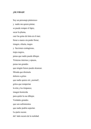 ¡OLVIDAD!
Soy un personaje pintoresco
y nadie me quiere pintar;
se puede romper el lápiz,
secar la pluma,
caer las gotas de tinta en el mar;
llorar a mares sin poder llorar;
imagen, silueta, rasgos
y facciones contagiosas,
trajes negros,
penas que nadie puede dibujar.
Tristezas internas y opacas,
penas tan grandes
que ningún lienzo puede alcanzar.
Mirada que disimula
dolores a gritos
que nadie quiere oír; ¡normal!,
gritos que romperían
la tela y los tímpanos;
imagen homicida
para quién la ose dibujar.
Verdades grandes
que son sufrimientos
que nadie podría soportar.
La parte oscura
del lado oscuro de la realidad.
 