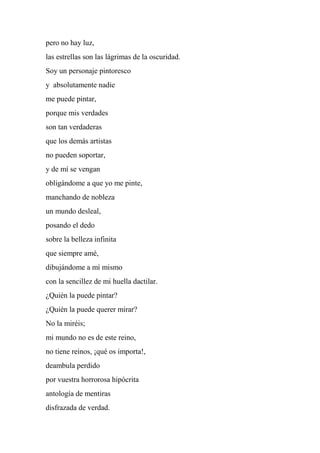 pero no hay luz,
las estrellas son las lágrimas de la oscuridad.
Soy un personaje pintoresco
y absolutamente nadie
me puede pintar,
porque mis verdades
son tan verdaderas
que los demás artistas
no pueden soportar,
y de mí se vengan
obligándome a que yo me pinte,
manchando de nobleza
un mundo desleal,
posando el dedo
sobre la belleza infinita
que siempre amé,
dibujándome a mí mismo
con la sencillez de mi huella dactilar.
¿Quién la puede pintar?
¿Quién la puede querer mirar?
No la miréis;
mi mundo no es de este reino,
no tiene reinos, ¡qué os importa!,
deambula perdido
por vuestra horrorosa hipócrita
antología de mentiras
disfrazada de verdad.
 