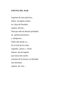 ESPUMA DEL MAR
Lágrimas de seres gloriosos,
llantos de ángeles caídos,
los hijos de Poseidón;
espuma del mar…
Nata que sube de abismos profundos
de espíritus prisioneros
y desaparece…
Nadie sabe donde va…
En el cielo de los cielos
engendra, genera y forma
blancas alas de ángeles
que nunca más caerán;
extremos de la tristeza y la felicidad
más absolutas;
espuma del mar…
 