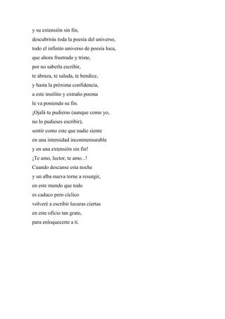 y su extensión sin fin,
descubrirás toda la poesía del universo,
todo el infinito universo de poesía loca,
que ahora frustrado y triste,
por no saberla escribir,
te abraza, te saluda, te bendice,
y hasta la próxima confidencia,
a este insólito y extraño poema
le va poniendo su fin.
¡Ojalá tu pudieras (aunque como yo,
no lo pudieses escribir),
sentir como este que nadie siente
en una intensidad inconmensurable
y en una extensión sin fin!
¡Te amo, lector, te amo...!
Cuando descanse esta noche
y un alba nueva torne a resurgir,
en este mundo que todo
es caduco pero cíclico
volveré a escribir locuras ciertas
en este oficio tan grato,
para enloquecerte a ti.
 