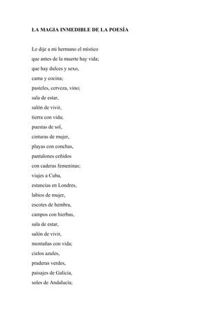 LA MAGIA INMEDIBLE DE LA POESÍA
Le dije a mi hermano el místico
que antes de la muerte hay vida;
que hay dulces y sexo,
cama y cocina;
pasteles, cerveza, vino;
sala de estar,
salón de vivir,
tierra con vida;
puestas de sol,
cinturas de mujer,
playas con conchas,
pantalones ceñidos
con caderas femeninas;
viajes a Cuba,
estancias en Londres,
labios de mujer,
escotes de hembra,
campos con hierbas,
sala de estar,
salón de vivir,
montañas con vida;
cielos azules,
praderas verdes,
paisajes de Galicia,
soles de Andalucía;
 