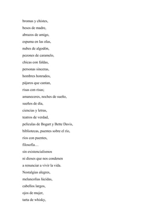 bromas y chistes,
besos de madre,
abrazos de amigo,
espuma en las olas,
nubes de algodón,
pezones de caramelo,
chicas con faldas,
personas sinceras,
hombres honrados,
pájaros que cantan,
risas con risas;
amaneceres, noches de sueño,
sueños de día,
ciencias y letras,
teatros de verdad,
películas de Bogart y Bette Davis,
bibliotecas, puentes sobre el río,
ríos con puentes,
filosofía…
sin existencialismos
ni dioses que nos condenen
a renunciar a vivir la vida.
Nostalgias alegres,
melancolías lúcidas,
cabellos largos,
ojos de mujer,
tarta de whisky,
 