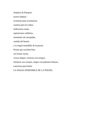chupitos de Passport,
aceras limpias;
aventuras para aventureros,
cuentos para los niños,
ambiciones sanas,
aspiraciones sublimes,
momentos de carcajadas,
sentido del humor
y la magia inmedible de la poesía.
Poetas que escriben bien
con líneas rectas,
versos alegres, tristezas con amigos,
chisteras con conejos, magos con palomas blancas,
canciones para bailar
LA MAGIA INMEDIBLE DE LA POESÍA.
 