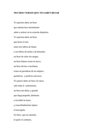 MUCHOS VERSOS QUE NO SABEN BESAR
Yo quisiera darte un beso
que mantuviese eternamente
sabor a azúcar en tu corazón despierto.
Yo quisiera darte un beso
que borre el aire
entre mis labios de llanto
y tus labios de lucha y de denuedo;
un beso de calor sin sangre,
un beso blanco como la nieve,
un beso divino e incólume,
como un pestañear de un utópico,
quimérico y perfecto universo.
Yo quiero darte un beso sin tacto,
sólo todo el sentimiento,
un beso tan dulce y grande
que haga pequeña, diminuta
e invisible la tierra
y exacerbadamente áspero
el terciopelo.
Un beso que no manche,
ni quite ni contacte,
 