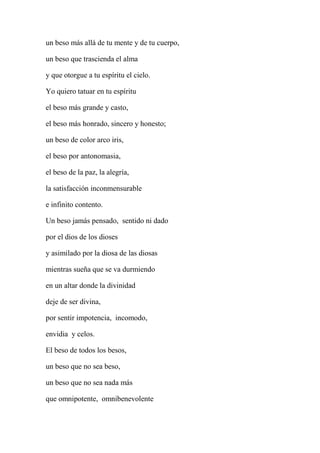 un beso más allá de tu mente y de tu cuerpo,
un beso que trascienda el alma
y que otorgue a tu espíritu el cielo.
Yo quiero tatuar en tu espíritu
el beso más grande y casto,
el beso más honrado, sincero y honesto;
un beso de color arco iris,
el beso por antonomasia,
el beso de la paz, la alegría,
la satisfacción inconmensurable
e infinito contento.
Un beso jamás pensado, sentido ni dado
por el dios de los dioses
y asimilado por la diosa de las diosas
mientras sueña que se va durmiendo
en un altar donde la divinidad
deje de ser divina,
por sentir impotencia, incomodo,
envidia y celos.
El beso de todos los besos,
un beso que no sea beso,
un beso que no sea nada más
que omnipotente, omnibenevolente
 