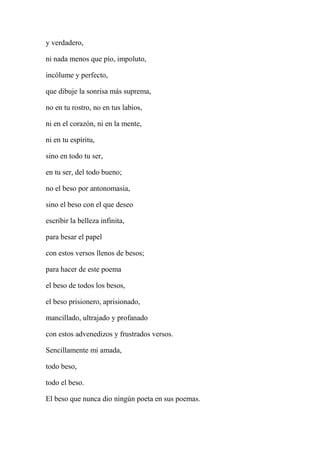 y verdadero,
ni nada menos que pío, impoluto,
incólume y perfecto,
que dibuje la sonrisa más suprema,
no en tu rostro, no en tus labios,
ni en el corazón, ni en la mente,
ni en tu espíritu,
sino en todo tu ser,
en tu ser, del todo bueno;
no el beso por antonomasia,
sino el beso con el que deseo
escribir la belleza infinita,
para besar el papel
con estos versos llenos de besos;
para hacer de este poema
el beso de todos los besos,
el beso prisionero, aprisionado,
mancillado, ultrajado y profanado
con estos advenedizos y frustrados versos.
Sencillamente mi amada,
todo beso,
todo el beso.
El beso que nunca dio ningún poeta en sus poemas.
 