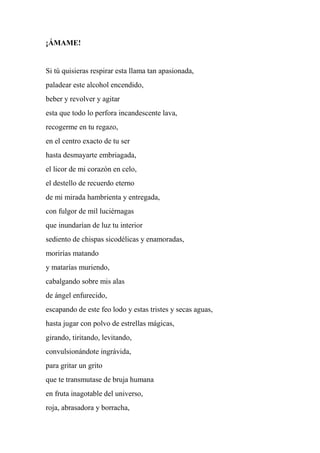 ¡ÁMAME!
Si tú quisieras respirar esta llama tan apasionada,
paladear este alcohol encendido,
beber y revolver y agitar
esta que todo lo perfora incandescente lava,
recogerme en tu regazo,
en el centro exacto de tu ser
hasta desmayarte embriagada,
el licor de mi corazón en celo,
el destello de recuerdo eterno
de mi mirada hambrienta y entregada,
con fulgor de mil luciérnagas
que inundarían de luz tu interior
sediento de chispas sicodélicas y enamoradas,
morirías matando
y matarías muriendo,
cabalgando sobre mis alas
de ángel enfurecido,
escapando de este feo lodo y estas tristes y secas aguas,
hasta jugar con polvo de estrellas mágicas,
girando, tiritando, levitando,
convulsionándote ingrávida,
para gritar un grito
que te transmutase de bruja humana
en fruta inagotable del universo,
roja, abrasadora y borracha,
 