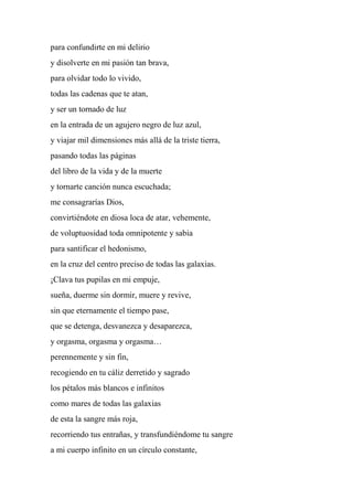 para confundirte en mi delirio
y disolverte en mi pasión tan brava,
para olvidar todo lo vivido,
todas las cadenas que te atan,
y ser un tornado de luz
en la entrada de un agujero negro de luz azul,
y viajar mil dimensiones más allá de la triste tierra,
pasando todas las páginas
del libro de la vida y de la muerte
y tornarte canción nunca escuchada;
me consagrarías Dios,
convirtiéndote en diosa loca de atar, vehemente,
de voluptuosidad toda omnipotente y sabia
para santificar el hedonismo,
en la cruz del centro preciso de todas las galaxias.
¡Clava tus pupilas en mi empuje,
sueña, duerme sin dormir, muere y revive,
sin que eternamente el tiempo pase,
que se detenga, desvanezca y desaparezca,
y orgasma, orgasma y orgasma…
perennemente y sin fin,
recogiendo en tu cáliz derretido y sagrado
los pétalos más blancos e infinitos
como mares de todas las galaxias
de esta la sangre más roja,
recorriendo tus entrañas, y transfundiéndome tu sangre
a mi cuerpo infinito en un círculo constante,
 